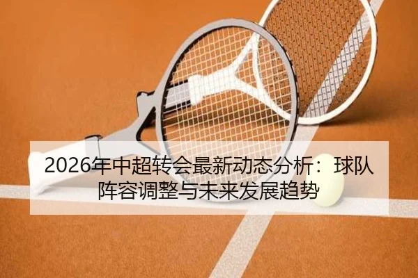 2026年中超转会最新动态分析：球队阵容调整与未来发展趋势