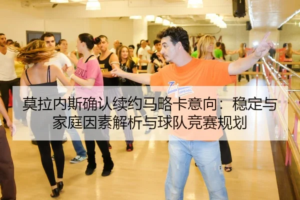 莫拉内斯确认续约马略卡意向：稳定与家庭因素解析与球队竞赛规划